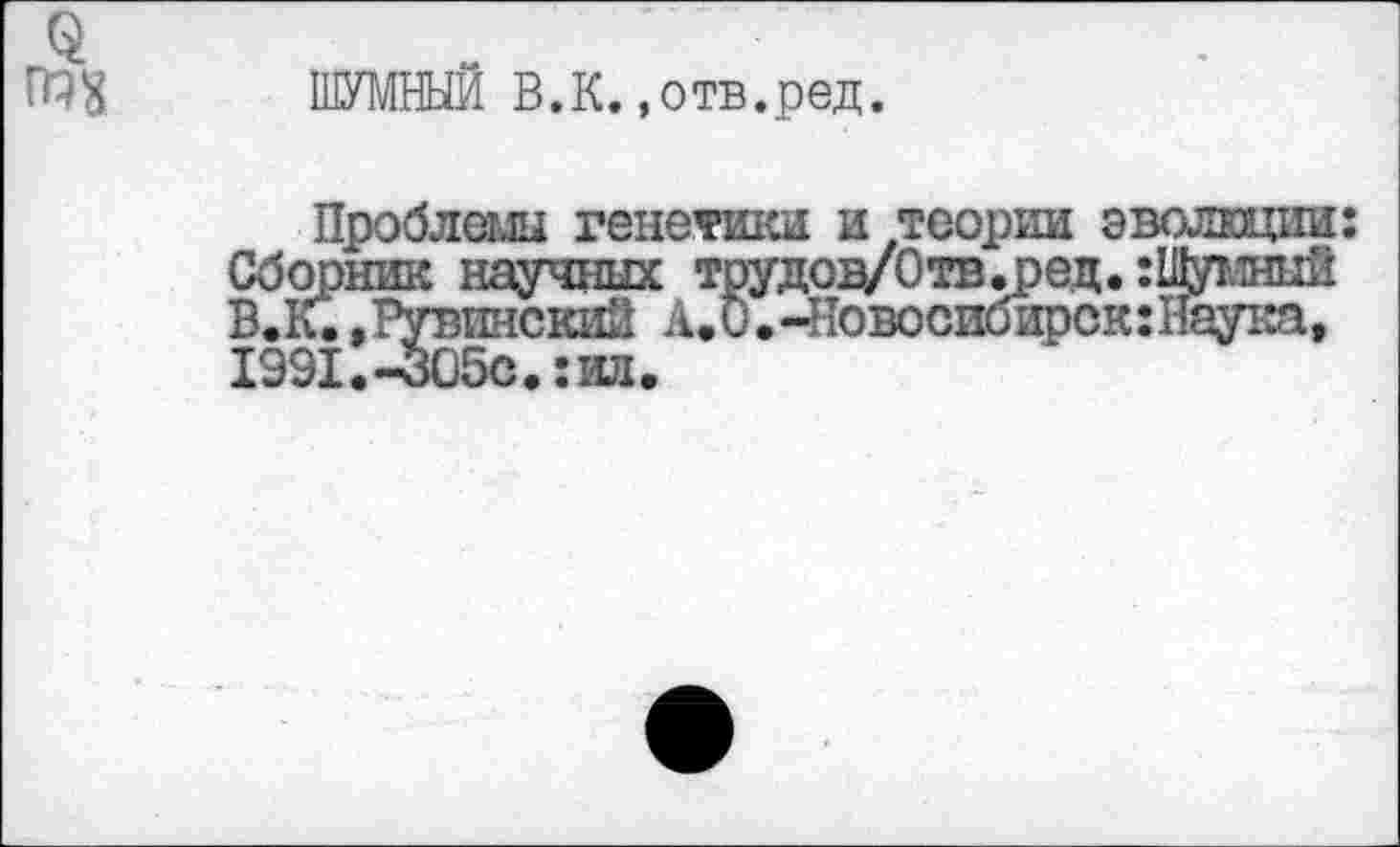 ﻿ШУМНЫЙ В.К. »отв.ред.
Проблемы генетики и теории эволюции: Сборник научных трудов/Отв.ред. :1Думный В.К..тувинский А.О.-^овосибирскгНаука, 1991.-305о.:ид.